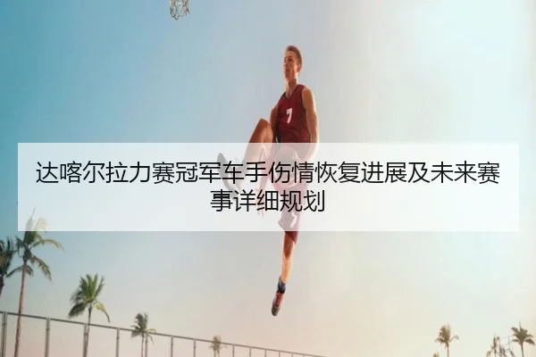达喀尔拉力赛冠军车手伤情恢复进展及未来赛事详细规划